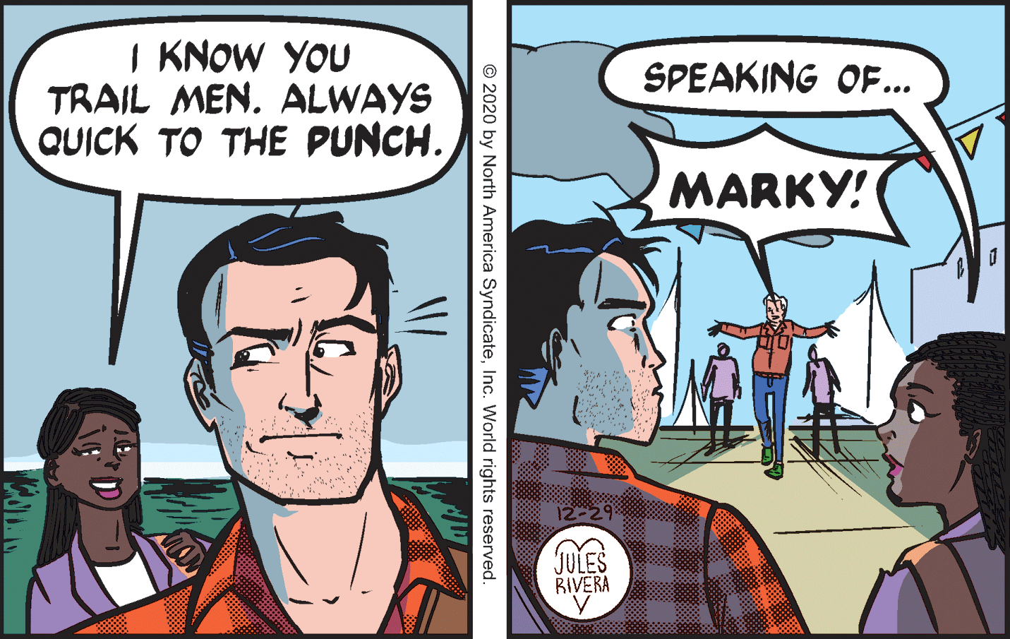 Comics OCR: I KNOW YOU TRAIL MEN. ALWAYS QUICK TO THE PUNCH. SPEAKING OF... MARKY! 12-29 JULES BIVERA © 2020 by North America SyndicateInc. World rights reserved. I KNOW YOU TRAIL MEN. ALWAYS QUICK TO THE PUNCH. SPEAKING OF... MARKY! 12-29 JULES BIVERA © 2020 by North America SyndicateInc. World rights reserved.