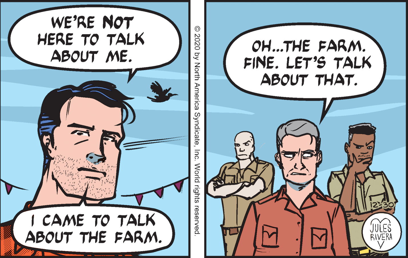 Conversation OCR: WE'RE NOT HERE TO TALK ABOUT ME. OH...THE FARM. FINE. LET'S TALK ABOUT THAT. I CAME TO TALK ABOUT THE FARM. JULES BIVERA © 2020 by North America SyndicateInc. World rights reserved. WE'RE NOT HERE TO TALK ABOUT ME. OH...THE FARM. FINE. LET'S TALK ABOUT THAT. I CAME TO TALK ABOUT THE FARM. JULES BIVERA © 2020 by North America SyndicateInc. World rights reserved.