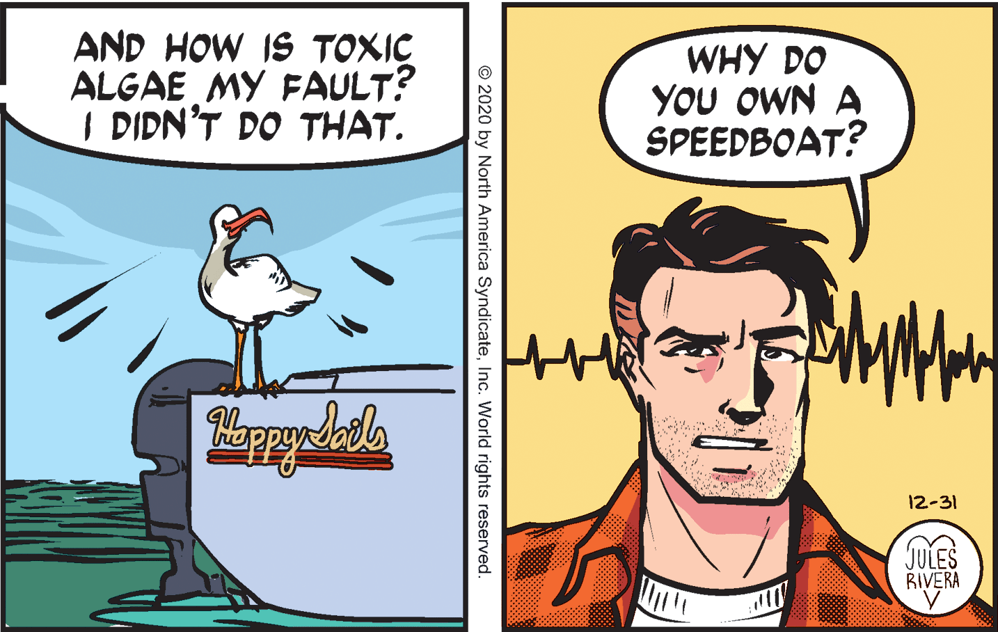 Art OCR: AND HOW IS TOXIC ALGAE MY FAULT? I DIDN'T DO THAT. WHY DO YOU OWN A SPEEDBOAT? 12-31 JULES RIVERA © 2020 by North America SyndicateInc. World rights reserved. AND HOW IS TOXIC ALGAE MY FAULT? I DIDN'T DO THAT. WHY DO YOU OWN A SPEEDBOAT? 12-31 JULES RIVERA © 2020 by North America SyndicateInc. World rights reserved.