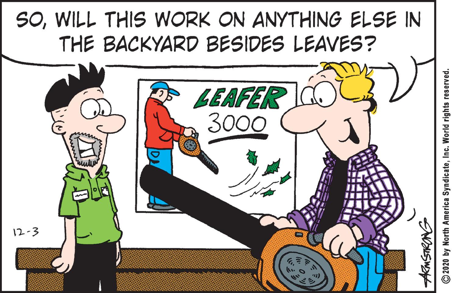 Humour OCR: SOWILL THIS WORK ON ANYTHING ELSE IN THE BACKYARD BESIDES LEAVES? LEAFER CO 3000 www 12-3 © 2020 by North America SyndicateInc. World rights reserved. SOWILL THIS WORK ON ANYTHING ELSE IN THE BACKYARD BESIDES LEAVES? LEAFER CO 3000 www 12-3 © 2020 by North America SyndicateInc. World rights reserved.