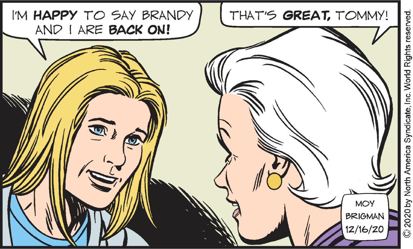 Cartoon OCR: I'M HAPPY TO SAY BRANDY THAT'S GREATTOMMY! AND I ARE BACK ON! MOY BRIGMAN 12/16/20 © 2020 by North America SyndicateInc. World Rights reserved. I'M HAPPY TO SAY BRANDY THAT'S GREATTOMMY! AND I ARE BACK ON! MOY BRIGMAN 12/16/20 © 2020 by North America SyndicateInc. World Rights reserved.