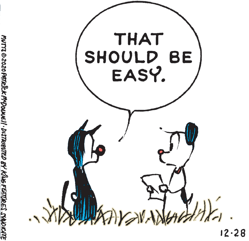 Font OCR: THAT SHOULD BE EASY. 12-28 MUTTS © 2020 PATRICK MDONE/ DISTRIBUTED BY KiUG FEATURES SYNDICATTE THAT SHOULD BE EASY. 12-28 MUTTS © 2020 PATRICK MDONE/ DISTRIBUTED BY KiUG FEATURES SYNDICATTE