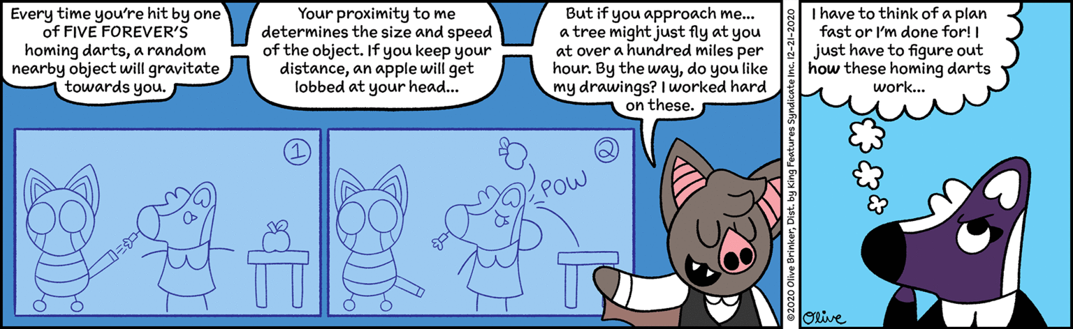 Parallel OCR: Every time you're hit by one of FIVE FOREVER'S homing dartsa random nearby object will gravitate towards you. Your proximity to me determines the size and speed of the object. If you keep your distancean apple will get lobbed at your head.. But if you approach me... a tree might just fly at you at over a hundred miles per hour. By the waydo you like my drawings? I worked hard on these. I have to think of a plan fast or I'm done for! I just have to figure out how these homing darts work... POW Orive Every time you're hit by one of FIVE FOREVER'S homing dartsa random nearby object will gravitate towards you. Your proximity to me determines the size and speed of the object. If you keep your distancean apple will get lobbed at your head.. But if you approach me... a tree might just fly at you at over a hundred miles per hour. By the waydo you like my drawings? I worked hard on these. I have to think of a plan fast or I'm done for! I just have to figure out how these homing darts work... POW Orive