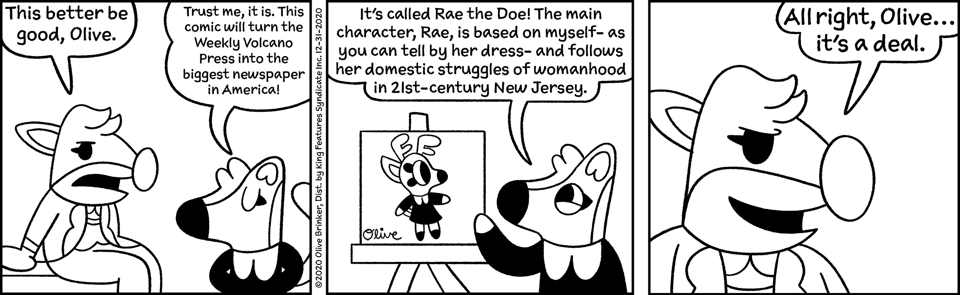 Working animal OCR: This better be goodOlive. Trust meit is. This comic will turn the Weekly Volcano Press into the biggest newspaper in America! It's called Rae the Doe! The main characteris based on myself- as you can tell by her dress- and follows her domestic struggles of womanhood in 2lst-century New Jersey. All rightOlive... it's a deal. Olive This better be goodOlive. Trust meit is. This comic will turn the Weekly Volcano Press into the biggest newspaper in America! It's called Rae the Doe! The main characteris based on myself- as you can tell by her dress- and follows her domestic struggles of womanhood in 2lst-century New Jersey. All rightOlive... it's a deal. Olive
