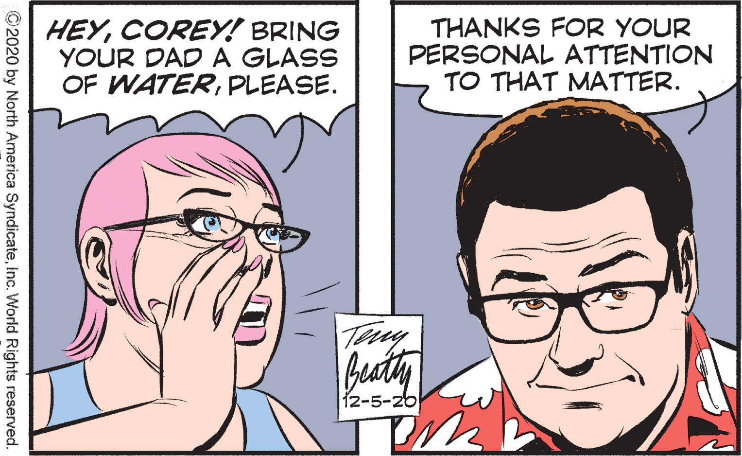 Cartoon OCR: HEYCOREY! BRING YOUR DAD A GLASS OF WATERPLEASE. THANKS FOR YOUR PERSONAL ATTENTION TO THAT MATTER. Tiy Beaty 12-5-20 ©2020 by North America SyndicateInc. World Rights reserved HEYCOREY! BRING YOUR DAD A GLASS OF WATERPLEASE. THANKS FOR YOUR PERSONAL ATTENTION TO THAT MATTER. Tiy Beaty 12-5-20 ©2020 by North America SyndicateInc. World Rights reserved