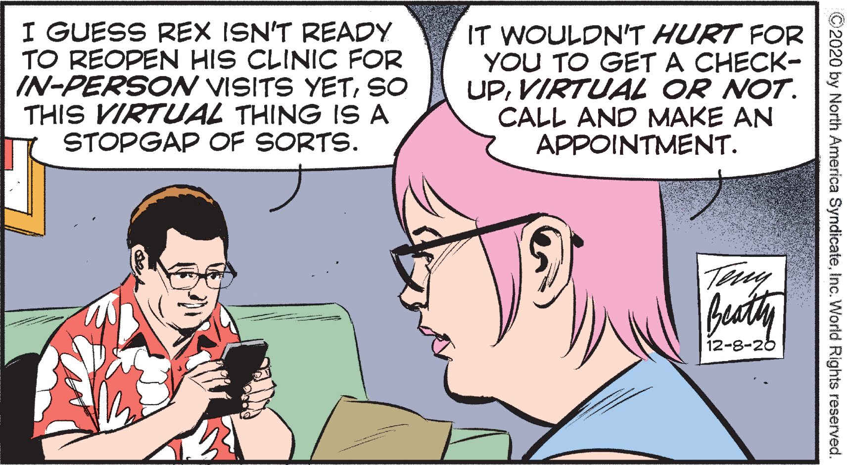 Human OCR: I GUESS REX ISN'T READY TO REOPEN HIS CLINIC FOR IN-PERSON VISITS YETSO THIS VIRTUAL THING IS A STOPGAP OF SORTS. IT WOULDN'T HURT FOR YOU TO GET A CHECK- UPVIRTUAL OR NOT. CALL AND MAKE AN APPOINTMENT. beaty 12-8-26 ©2020 by North America SyndicateInc. World Rights reserved. I GUESS REX ISN'T READY TO REOPEN HIS CLINIC FOR IN-PERSON VISITS YETSO THIS VIRTUAL THING IS A STOPGAP OF SORTS. IT WOULDN'T HURT FOR YOU TO GET A CHECK- UPVIRTUAL OR NOT. CALL AND MAKE AN APPOINTMENT. beaty 12-8-26 ©2020 by North America SyndicateInc. World Rights reserved.
