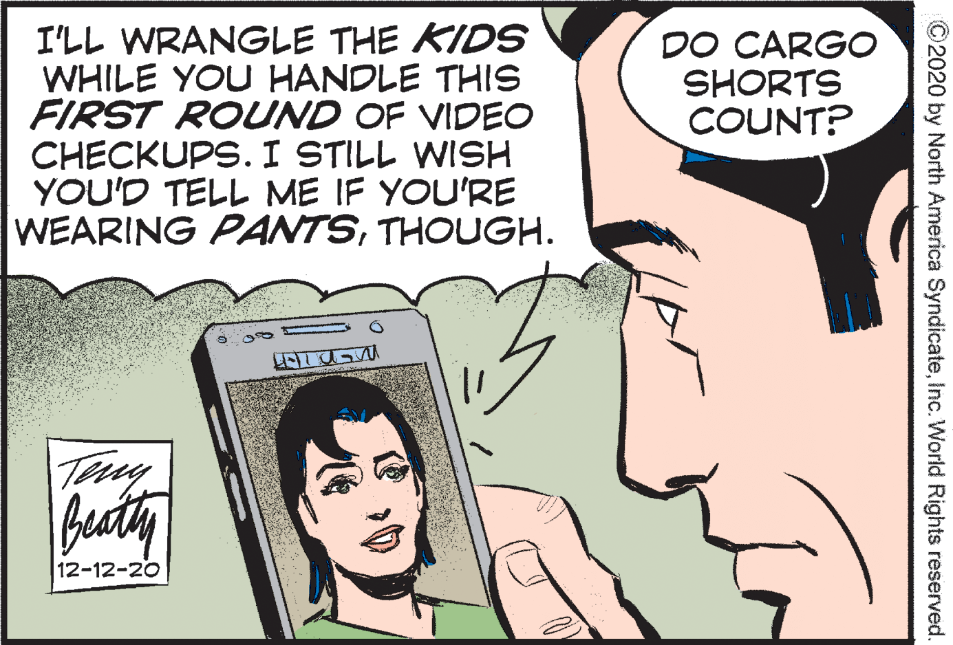 Jaw OCR: I'LL WRANGLE THE KIDS WHILE YOU HANDLE THIS FIRST ROUND OF VIDEO CHECKUPS. I STILL WISH YOU'D TELL ME IF YOU'RE WEARING PANTSTHOUGH. DO CARGO SHORTS COUNT? 12-12-20 ©2020 by North America SyndicateInc. World Rights reserved. I'LL WRANGLE THE KIDS WHILE YOU HANDLE THIS FIRST ROUND OF VIDEO CHECKUPS. I STILL WISH YOU'D TELL ME IF YOU'RE WEARING PANTSTHOUGH. DO CARGO SHORTS COUNT? 12-12-20 ©2020 by North America SyndicateInc. World Rights reserved.