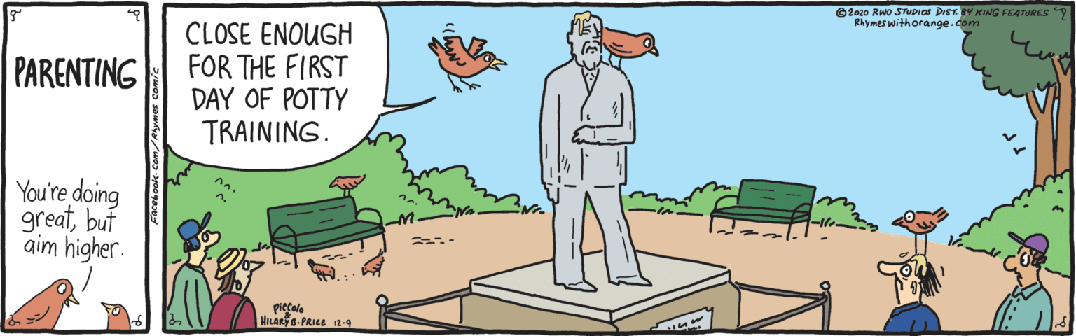 Humour OCR: ©2020 RWo STUDIOS DIST. BY KING FEATURES9 Rhymes withorange.com CLOSE ENOUGH FOR THE FIRST DAY OF POTTY TRAINING. PARENTING You're doing greatbut aim higher. n. ?? piccolo HILAR 6-PRICE 12-9 ? ©2020 RWo STUDIOS DIST. BY KING FEATURES9 Rhymes withorange.com CLOSE ENOUGH FOR THE FIRST DAY OF POTTY TRAINING. PARENTING You're doing greatbut aim higher. n. ? ? piccolo HILAR 6-PRICE 12-9 ?