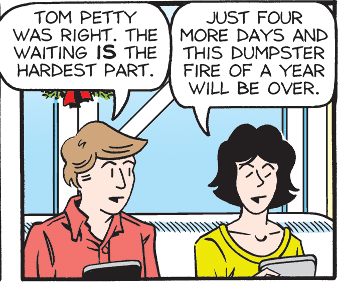 Sharing OCR: TOM PETTY WAS RIGHT. THE WAITING IS THE HARDEST PART. JUST FOUR MORE DAYS AND THIS DUMPSTER FIRE OF A YEAR WILL BE OVER. TOM PETTY WAS RIGHT. THE WAITING IS THE HARDEST PART. JUST FOUR MORE DAYS AND THIS DUMPSTER FIRE OF A YEAR WILL BE OVER.