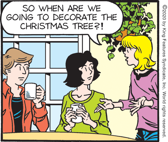 Font OCR: SO WHEN ARE WE GOING TO DECORATE THE CHRISTMAS TREE?! ©2020 by King Features SyndicateInc. World rights reserved. SO WHEN ARE WE GOING TO DECORATE THE CHRISTMAS TREE?! ©2020 by King Features SyndicateInc. World rights reserved.