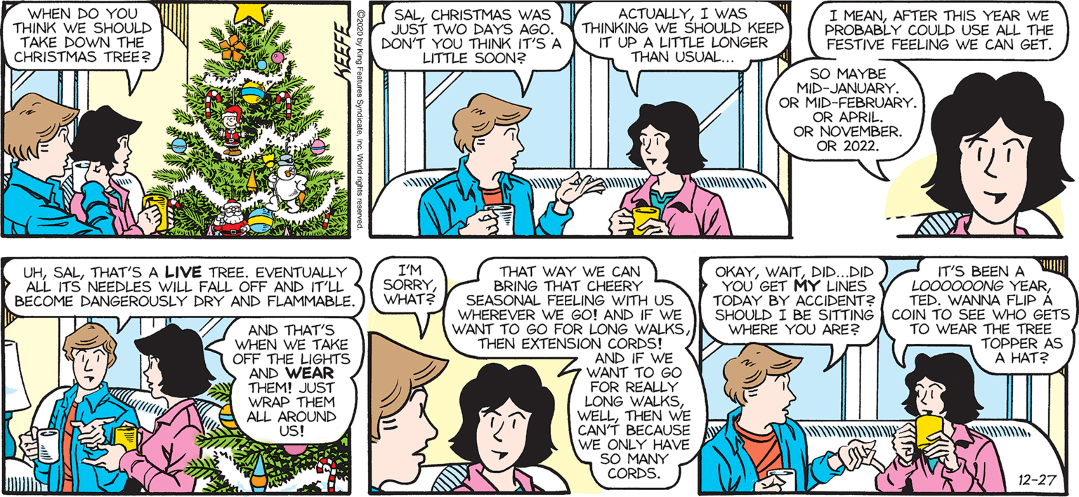 Purple OCR: SALLY FORTH. by Francesco Marciuliano WHEN DO YOU THINK WE SHOULD TAKE DOWN THE CHRISTMAS TREE? SALCHRISTMAS WAS JUST TWO DAYS AGO. DON'T YOU THINK IT'S A LITTLE SOON? ACTUALLYI WAS THINKING WE SHOULD KEEP IT UP A LITTLE LONGER THAN USUAL.. I MEANAFTER THIS YEAR WE PROBABLY COULD USE ALL THE FESTIVE FEELING WE CAN GET. SO MAYBE MID-JANUARY. OR MID-FEBRUARY. OR APRIL. OR NOVEMBER. OR 2022. www DO YOU THINK THEY'RE TAKING US OFF THE TREE TODAY? UHTHAT'S A LIVE TREE. EVENTUALLY ALL ITS NEEDLES WILL FALL OFF AND IT'LL BECOME DANGEROUSLY DRY AND FLAMMABLE. I'M SORRYWHAT? THAT WAY WE CAN BRING THAT CHEERY SEASONAL FEELING WITH US WHEREVER WE GO! AND IF wE WANT TO GO FOR LONG WALKSTHEN EXTENSION CORDS! AND IF WE WANT TO GO FOR REALLY LONG WALKSTHEN WE CAN'T BECAUSE WE ONLY HAVE SO MANY CORDS. OKAYDID.DID IT'S BEEN A LO0000ONG YEARTED. WANNA FLIP Å SHOULD I BE SITTING COIN TO SEE WHO GETS TO WEAR THE TREE TOPPER AS A HAT? YOU'GET MY LINES TODAY BY ACCIDENT? T WHERE YOU ARE? AND THAT'S WHEN WE TAKE OFF THE LIGHTS AND WEAR THEM! JUST WRAP THEM ALL AROUND US! IF THEY TRYI'M GONNA SCREAM. REALLY FREAK THEM OUT. 12-27 KEEFE SALLY FORTH. by Francesco Marciuliano WHEN DO YOU THINK WE SHOULD TAKE DOWN THE CHRISTMAS TREE? SALCHRISTMAS WAS JUST TWO DAYS AGO. DON'T YOU THINK IT'S A LITTLE SOON? ACTUALLYI WAS THINKING WE SHOULD KEEP IT UP A LITTLE LONGER THAN USUAL.. I MEANAFTER THIS YEAR WE PROBABLY COULD USE ALL THE FESTIVE FEELING WE CAN GET. SO MAYBE MID-JANUARY. OR MID-FEBRUARY. OR APRIL. OR NOVEMBER. OR 2022. www DO YOU THINK THEY'RE TAKING US OFF THE TREE TODAY? UHTHAT'S A LIVE TREE. EVENTUALLY ALL ITS NEEDLES WILL FALL OFF AND IT'LL BECOME DANGEROUSLY DRY AND FLAMMABLE. I'M SORRYWHAT? THAT WAY WE CAN BRING THAT CHEERY SEASONAL FEELING WITH US WHEREVER WE GO! AND IF wE WANT TO GO FOR LONG WALKSTHEN EXTENSION CORDS! AND IF WE WANT TO GO FOR REALLY LONG WALKSTHEN WE CAN'T BECAUSE WE ONLY HAVE SO MANY CORDS. OKAYDID.DID IT'S BEEN A LO0000ONG YEARTED. WANNA FLIP Å SHOULD I BE SITTING COIN TO SEE WHO GETS TO WEAR THE TREE TOPPER AS A HAT? YOU'GET MY LINES TODAY BY ACCIDENT? T WHERE YOU ARE? AND THAT'S WHEN WE TAKE OFF THE LIGHTS AND WEAR THEM! JUST WRAP THEM ALL AROUND US! IF THEY TRYI'M GONNA SCREAM. REALLY FREAK THEM OUT. 12-27 KEEFE