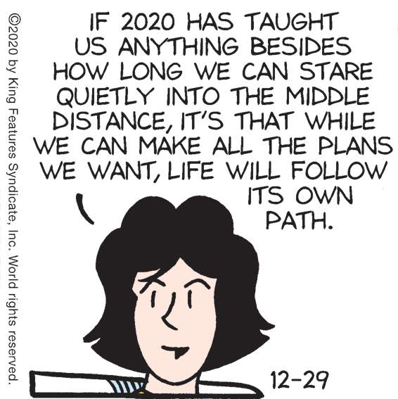 Drawing OCR: IF 2020 HAS TAUGHT US ANYTHING BESIDES HOW LONG WE CAN STARE QUIETLY INTO THE MIDDLE DISTANCEIT'S THAT WHILE WE CAN MAKE ALL THE PLANS WE WANTLIFE WILL FOLLOW ITS OWN PATH. 12-29 ©2020 by King Features SyndicateInc. World rights reserved. IF 2020 HAS TAUGHT US ANYTHING BESIDES HOW LONG WE CAN STARE QUIETLY INTO THE MIDDLE DISTANCEIT'S THAT WHILE WE CAN MAKE ALL THE PLANS WE WANTLIFE WILL FOLLOW ITS OWN PATH. 12-29 ©2020 by King Features SyndicateInc. World rights reserved.