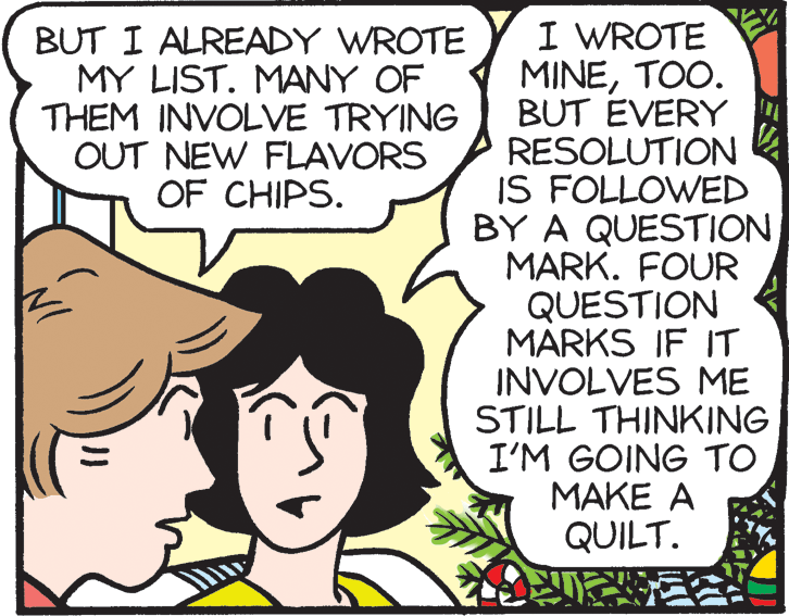 Adaptation OCR: I WROTE MINETOO. BUT EVERY RESOLUTION IS FOLLOWED BY A QUESTION MARK. FOUR QUESTION MARKS IF IT INVOLVES ME STILL THINKING I'M GOING TO MAKE A QUILT. BUT I ALREADY WROTE MY LIST. MANY OF THEM INVOLVE TRYING OUT NEW FLAVORS OF CHIPS. I WROTE MINETOO. BUT EVERY RESOLUTION IS FOLLOWED BY A QUESTION MARK. FOUR QUESTION MARKS IF IT INVOLVES ME STILL THINKING I'M GOING TO MAKE A QUILT. BUT I ALREADY WROTE MY LIST. MANY OF THEM INVOLVE TRYING OUT NEW FLAVORS OF CHIPS.