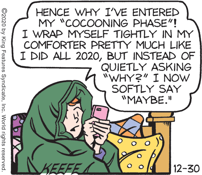 Line OCR: HENCE WHY I'VE ENTERED MY "COCOONING PHASE"! I WRAP MYSELF TIGHTLY IN MY COMFORTER PRETTY MUCH LIKE I DID ALL 2020BUT INSTEAD OF QUIETLY ASKING "WHY?" I NOW SOFTLY SAY "MAYBE." KEEFE 12-30 ©2020 by King Features SyndicateInc. World rights reserved. HENCE WHY I'VE ENTERED MY "COCOONING PHASE"! I WRAP MYSELF TIGHTLY IN MY COMFORTER PRETTY MUCH LIKE I DID ALL 2020BUT INSTEAD OF QUIETLY ASKING "WHY?" I NOW SOFTLY SAY "MAYBE." KEEFE 12-30 ©2020 by King Features SyndicateInc. World rights reserved.