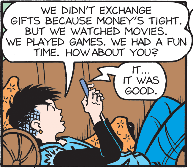 Publication OCR: WE DIDN'T EXCHANGE GIFTS BECAUSE MONEY'S TIGHT. BUT WE WATCHED MOVIES. WE PLAYED GAMES. WE HAD A FUN TIME. HOW ABOUT YOU? IT... IT WAS GOOD. WE DIDN'T EXCHANGE GIFTS BECAUSE MONEY'S TIGHT. BUT WE WATCHED MOVIES. WE PLAYED GAMES. WE HAD A FUN TIME. HOW ABOUT YOU? IT... IT WAS GOOD.