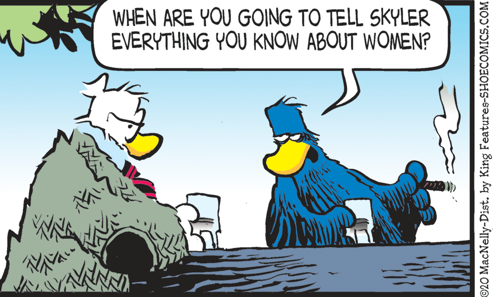 Comics OCR: WHEN ARE YOU GOING TO TELL SKYLER EVERYTHING YOU KNOW ABOUT WOMEN? 020 MacNelly-Dist. by King Features-SHOECOMICSCOM WHEN ARE YOU GOING TO TELL SKYLER EVERYTHING YOU KNOW ABOUT WOMEN? 020 MacNelly-Dist. by King Features-SHOECOMICS