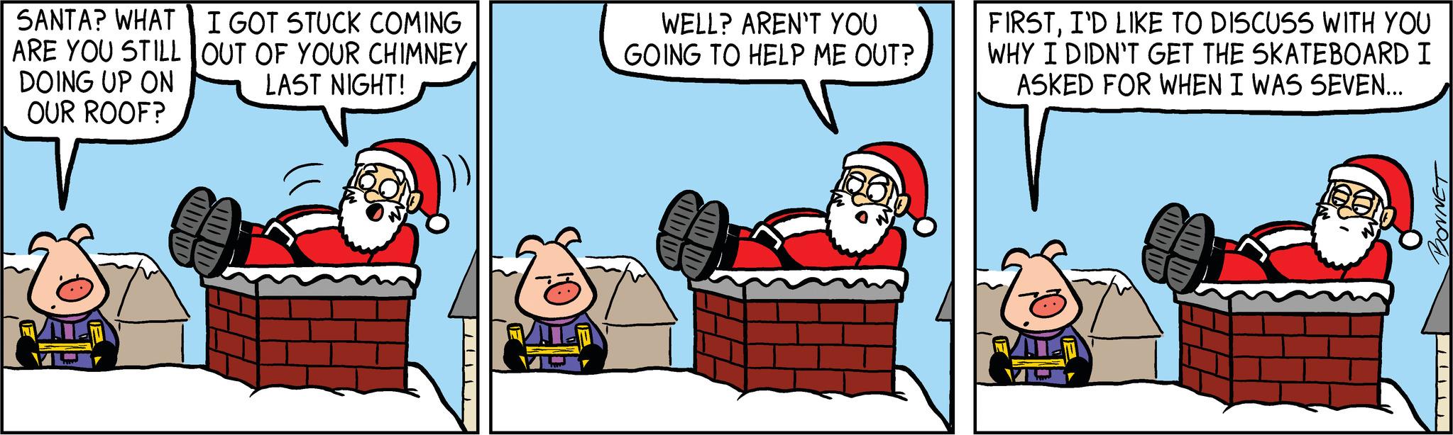 Humour OCR: SANTA? WHAT ARE YOU STILL DOING UP ON OUR ROOF? I GOT STUCK COMING OUT OF YOUR CHIMNEYLAST NIGHT! WELL? AREN'T YOU GOING TO HELP ME OUT? HIDU ADID FIRSTI'D LIKE TO DISCUSS WITH YOU WHY I DIDN'T GET THE SKATEBOARD I ASKED FOR WHEN I WAS SEVEN... HUDUD ADID BONNET SANTA ? WHAT ARE YOU STILL DOING UP ON OUR ROOF ? I GOT STUCK COMING OUT OF YOUR CHIMNEYLAST NIGHT ! WELL ? AREN'T YOU GOING TO HELP ME OUT ? HIDU ADID FIRSTI'D LIKE TO DISCUSS WITH YOU WHY I DIDN'T GET THE SKATEBOARD I ASKED FOR WHEN I WAS SEVEN ... HUDUD ADID BONNET
