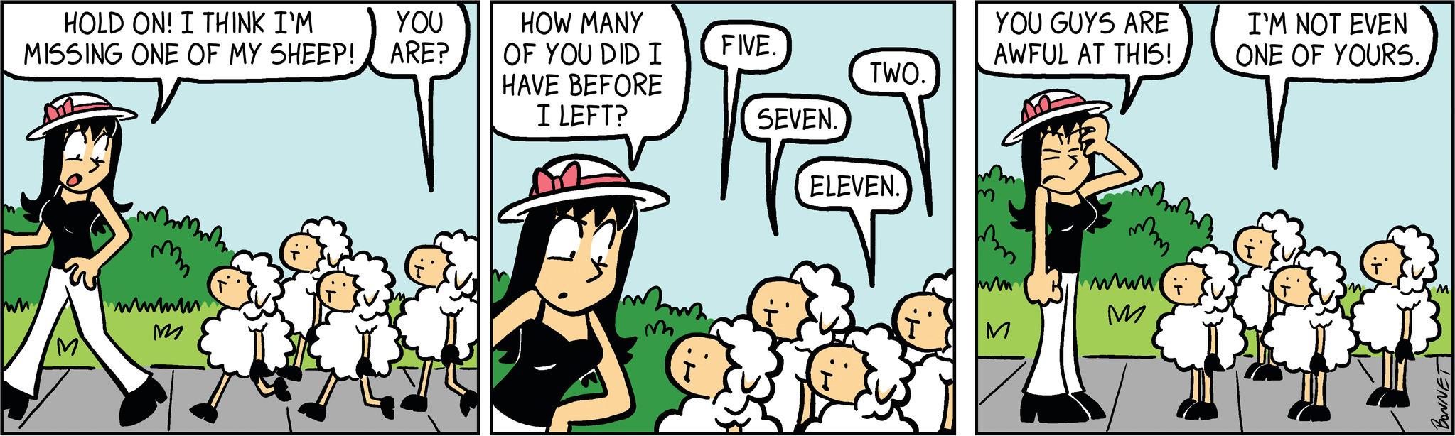 Comics OCR: HOLD ON! I THINK I'M MISSING ONE OF MY SHEEP! wwwww M YOU ARE? HOW MANY OF YOU DID I HAVE BEFORE I LEFT? FIVE. SEVEN. TWO. ELEVEN. YOU GUYS ARE AWFUL AT THIS! M wwww. M I'M NOT EVEN ONE OF YOURS. BONNET HOLD ON ! I THINK I'M MISSING ONE OF MY SHEEP ! wwwww M YOU ARE ? HOW MANY OF YOU DID I HAVE BEFORE I LEFT ? FIVE . SEVEN . TWO . ELEVEN . YOU GUYS ARE AWFUL AT THIS ! M wwww . M I'M NOT EVEN ONE OF YOURS . BONNET