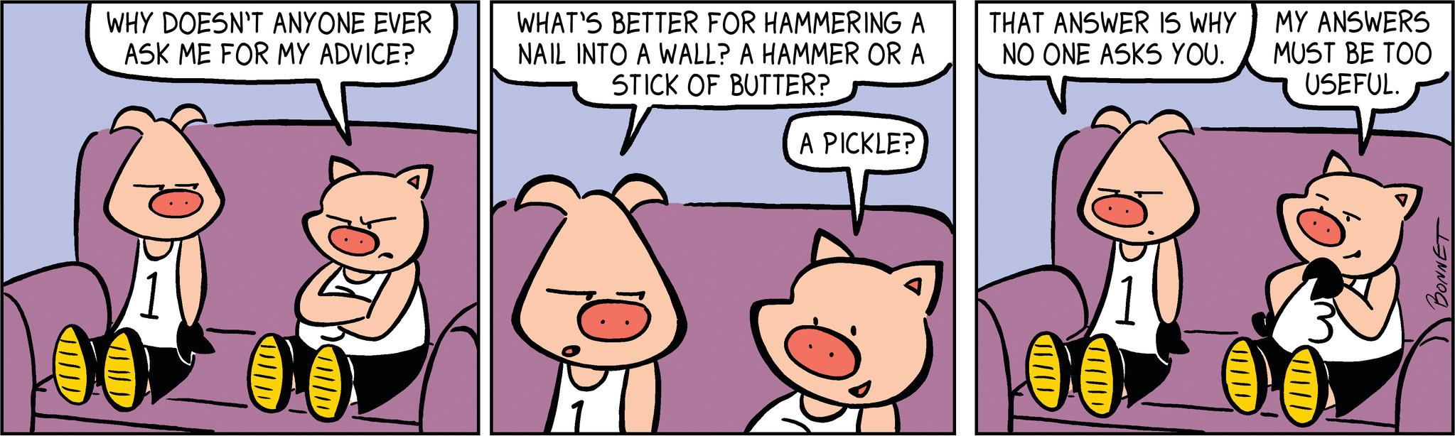 Pink OCR: WHY DOESN'T ANYONE EVER ASK ME FOR MY ADVICE? O WHAT'S BETTER FOR HAMMERING A NAIL INTO A WALL? A HAMMER OR A STICK OF BUTTER? A PICKLE? THAT ANSWER IS WHY NO ONE ASKS YOU. MY ANSWERS MUST BE TOO USEFUL. WHY DOESN'T ANYONE EVER ASK ME FOR MY ADVICE ? O WHAT'S BETTER FOR HAMMERING A NAIL INTO A WALL ? A HAMMER OR A STICK OF BUTTER ? A PICKLE ? THAT ANSWER IS WHY NO ONE ASKS YOU . MY ANSWERS MUST BE TOO USEFUL .