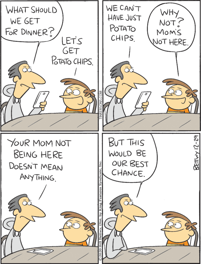 Art OCR: WE CAN'T HAVE JUST POTATO CHIPS. WHAT SHOULD BUT THIS YOUR MOM NOT BEING HERE WHY NOT? Mom's NOT HERE. WE GET WOULD BE OUR BEST CHANCE. FOR DINNER? DOESNT MEAN LET'S GET POTATO CHIPS. ANYTHING. BETTWY 12-29 WE CAN'T HAVE JUST POTATO CHIPS. WHAT SHOULD BUT THIS YOUR MOM NOT BEING HERE WHY NOT? Mom's NOT HERE. WE GET WOULD BE OUR BEST CHANCE. FOR DINNER? DOESNT MEAN LET'S GET POTATO CHIPS. ANYTHING. BETTWY 12-29