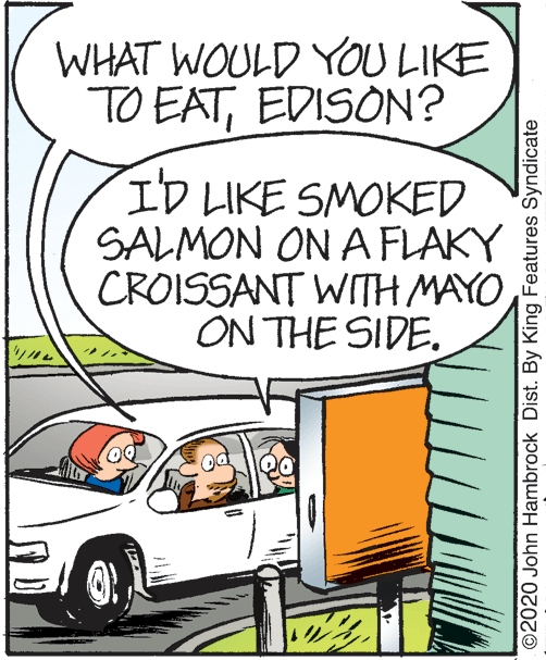 Font OCR: WHAT WOULD YOU LIKE TO EATEDISON? ID LIKE SMOKED SALMON ON A FLAKY CROISSANT WITH MAYO ON THE SIDE. ©2020 John Hambrock Dist. By King Features Syndicate WHAT WOULD YOU LIKE TO EATEDISON? ID LIKE SMOKED SALMON ON A FLAKY CROISSANT WITH MAYO ON THE SIDE. ©2020 John Hambrock Dist. By King Features Syndicate