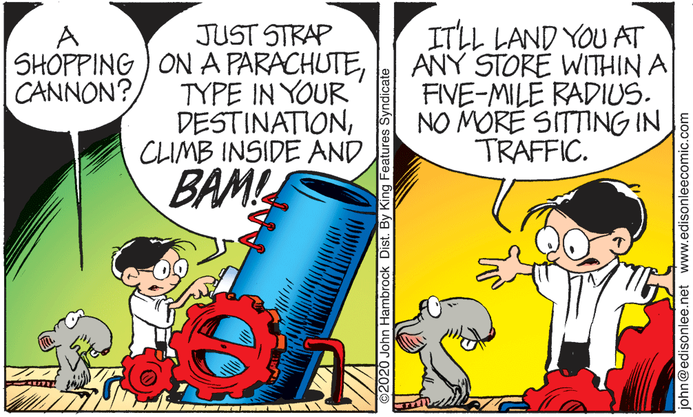Fictional character OCR: JUST STRAP SHOPPING ) ON A PARACHUTETYPE IN YOUR DESTINATIONCLIMB INSIDE AND ITLL LAND YOU AT ANY STORE WITHIN A FIVE-MILE RADIUS. NO MÓRÉ SITTING IN TRAFFIC. A CANNON? BAML ©2020 John Hambrock Dist. By King Features Syndicate john@edisonlee.net www.edisonleecomic.com JUST STRAP SHOPPING ) ON A PARACHUTETYPE IN YOUR DESTINATIONCLIMB INSIDE AND ITLL LAND YOU AT ANY STORE WITHIN A FIVE-MILE RADIUS. NO MÓRÉ SITTING IN TRAFFIC. A CANNON? BAML ©2020 John Hambrock Dist. By King Features Syndicate john@edisonlee.net www.edisonleecomic.com