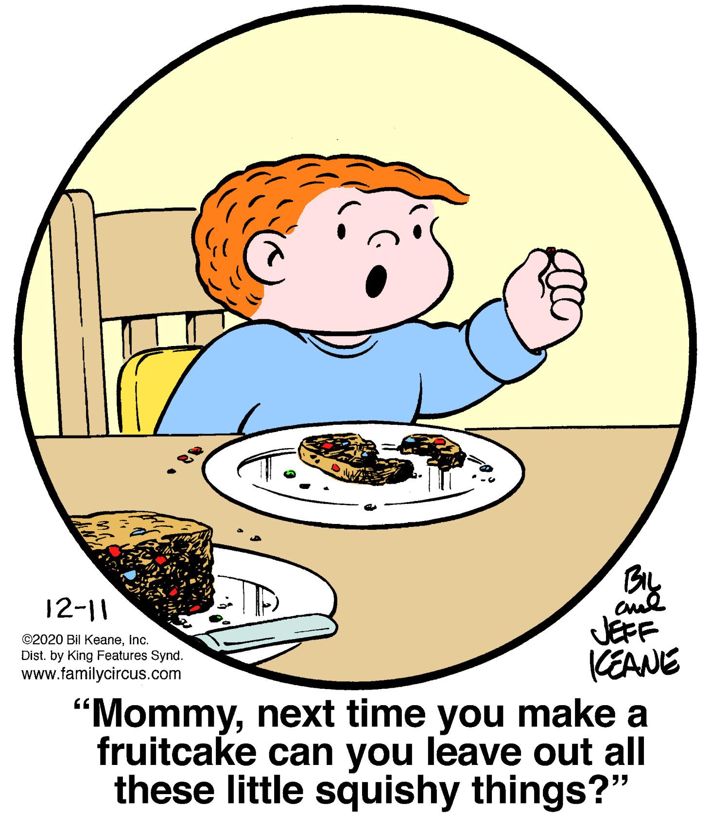 Smile OCR: BIL 12-11 JEFF (EANE ©2020 Bil KeaneInc. Dist. by King Features Synd. www.familycircus.com "Mommynext time you make a fruitcake can you leave out all these little squishy things?" BIL 12-11 JEFF (EANE ©2020 Bil KeaneInc. Dist. by King Features Synd. www.familycircus.com "Mommynext time you make a fruitcake can you leave out all these little squishy things?"