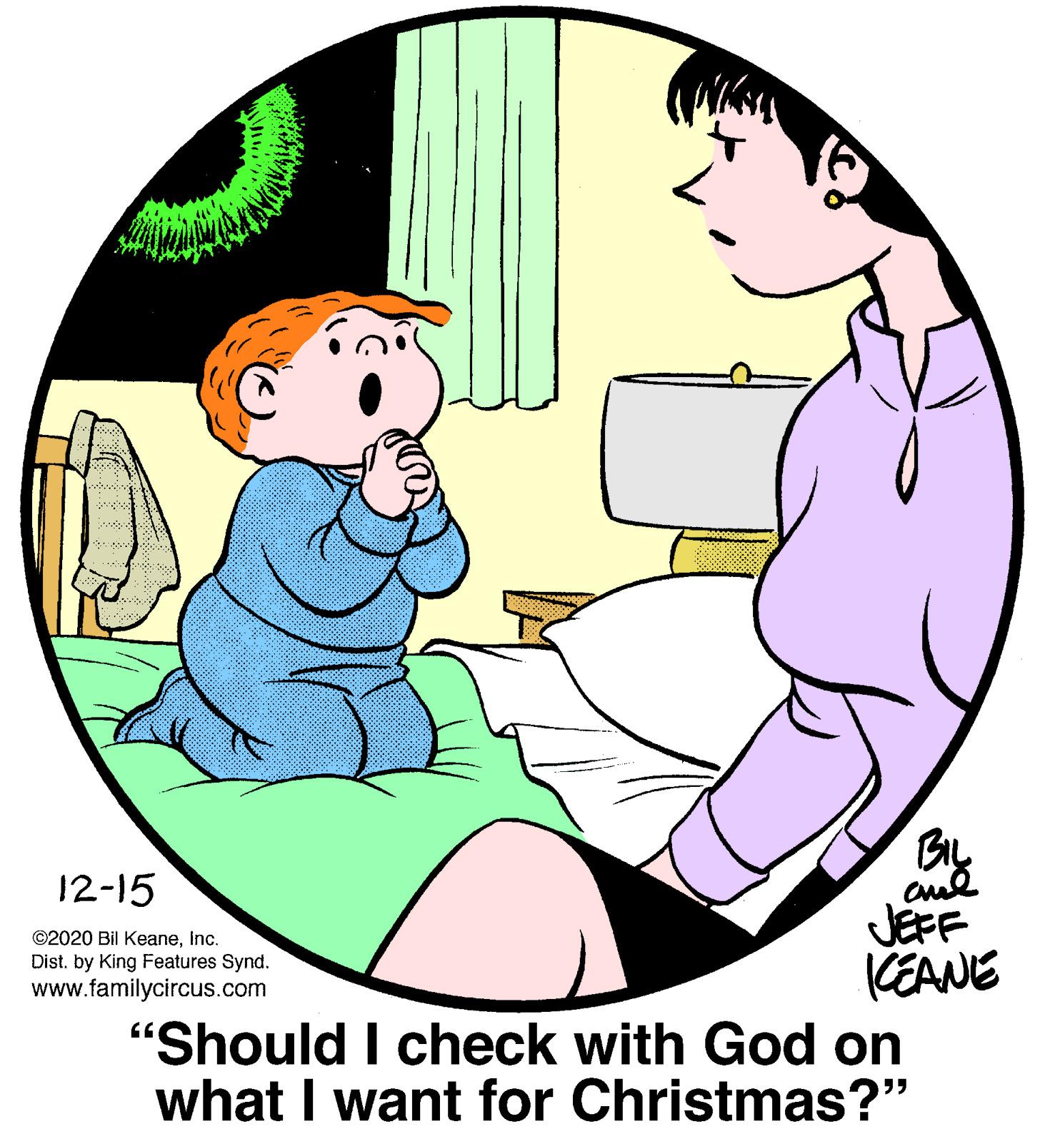 Mammal OCR: By JEFF (EANE "Should I check with God on what I want for Christmas?" 12-15 ©2020 Bil KeaneInc. Dist. by King Features Synd. www.familycircus.com 55 By JEFF (EANE "Should I check with God on what I want for Christmas?" 12-15 ©2020 Bil KeaneInc. Dist. by King Features Synd. www.familycircus.com 55