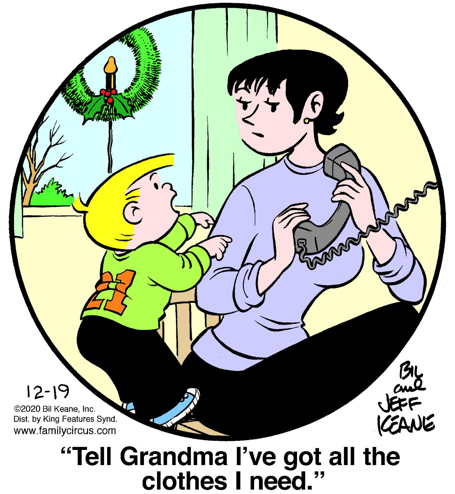 Sharing OCR: BIL 12-19 JEFF (EANE "Tell Grandma l've got all the ©2020 Bil KeaneInc. Dist. by King Features Synd. www.familycircus.com clothes I need.' 55 BIL 12-19 JEFF (EANE "Tell Grandma l've got all the ©2020 Bil KeaneInc. Dist. by King Features Synd. www.familycircus.com clothes I need.' 55