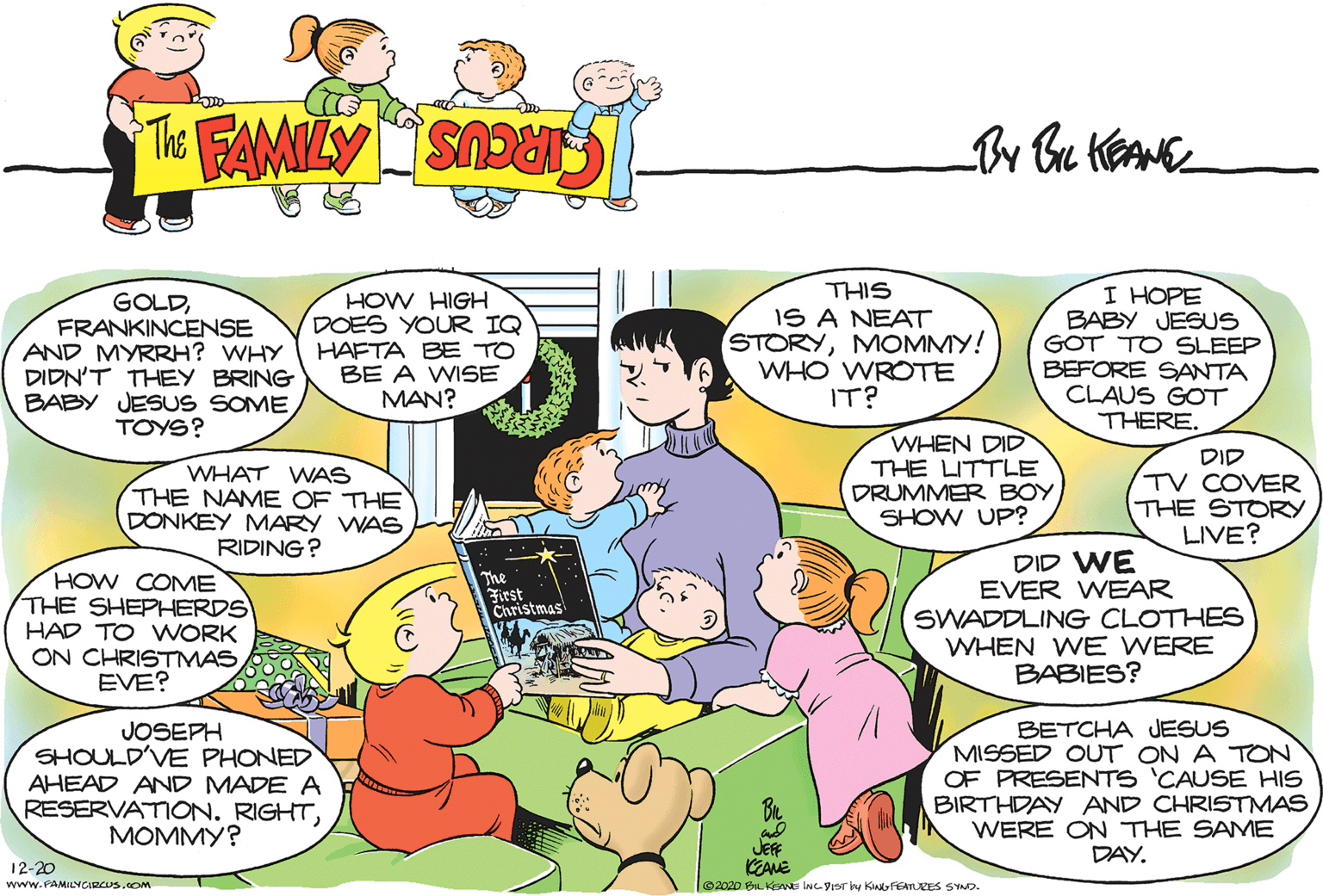 Human OCR: GOLDFRANKINCENSE AND MYRRH? WHY DIDN'T THEY BRING BABY JESUS SOME TOYS? HOW HIGH DOES YOUR IQ HAFTA BE TO BE A WISE MAN? I HOPE BABY JESUS GOT TO SLEEP BEFORE SANTA CLAUS GOT THERE. SIHI IS A NEAT STORYMOMMY! WHO WROTE IT? WHAT WAS THE NAME OF THE DONKEY MARY WAS RIDING? WHEN DID THE LITTLE DRUMMER BOY SHOW UP? DID TV COVER THE STORY LIVE? HOW COME THE SHEPHERDS HAD TO WORK ON CHRISTMAS EVE? DID WE EVER WEAR SWADDLING CLOTHES WHEN WE WERE BABIES? The First Christmas JOSEPH SHOULD'VEE PHONED AHEAD AND MADE A RESERVATION. RIGHTMOMMY? BETCHA JESUS MISSED OUT ON A TON OF PRESENTS 'CAUSE HIS BIRTHDAY AND CHRISTMAS WERE ON THE SAME DAY. 12-20 www.FAMILNGIRCUS.cOM JEF KEANE [©2020 BL KEANE ING VIST y KIAN FEATURES S YAD. GOLDFRANKINCENSE AND MYRRH? WHY DIDN'T THEY BRING BABY JESUS SOME TOYS? HOW HIGH DOES YOUR IQ HAFTA BE TO BE A WISE MAN? I HOPE BABY JESUS GOT TO SLEEP BEFORE SANTA CLAUS GOT THERE. SIHI IS A NEAT STORYMOMMY! WHO WROTE IT? WHAT WAS THE NAME OF THE DONKEY MARY WAS RIDING? WHEN DID THE LITTLE DRUMMER BOY SHOW UP? DID TV COVER THE STORY LIVE? HOW COME THE SHEPHERDS HAD TO WORK ON CHRISTMAS EVE? DID WE EVER WEAR SWADDLING CLOTHES WHEN WE WERE BABIES? The First Christmas JOSEPH SHOULD'VEE PHONED AHEAD AND MADE A RESERVATION. RIGHTMOMMY? BETCHA JESUS MISSED OUT ON A TON OF PRESENTS 'CAUSE HIS BIRTHDAY AND CHRISTMAS WERE ON THE SAME DAY. 12-20 www.FAMILNGIRCUS.cOM JEF KEANE [©2020 BL KEANE ING VIST y KIAN FEATURES S YAD.