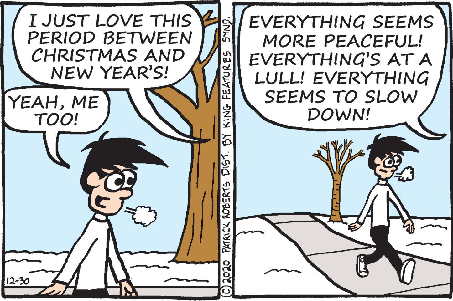 Publication OCR: I JUST LOVE THIS PERIOD BETWEEN CHRISTMAS AND NEW YEAR'S! EVERYTHING SEEMS MORE PEACEFUL! EVERYTHING'S AT A LULL! EVERYTHING SEEMS TO SLOW DOWN! YEAHME TOO! 12-30 C2020 PATRICK ROBERTS DIST. BY KING FEATURES SYND. ???? I JUST LOVE THIS PERIOD BETWEEN CHRISTMAS AND NEW YEAR'S! EVERYTHING SEEMS MORE PEACEFUL! EVERYTHING'S AT A LULL! EVERYTHING SEEMS TO SLOW DOWN! YEAHME TOO! 12-30 C2020 PATRICK ROBERTS DIST. BY KING FEATURES SYND. ????