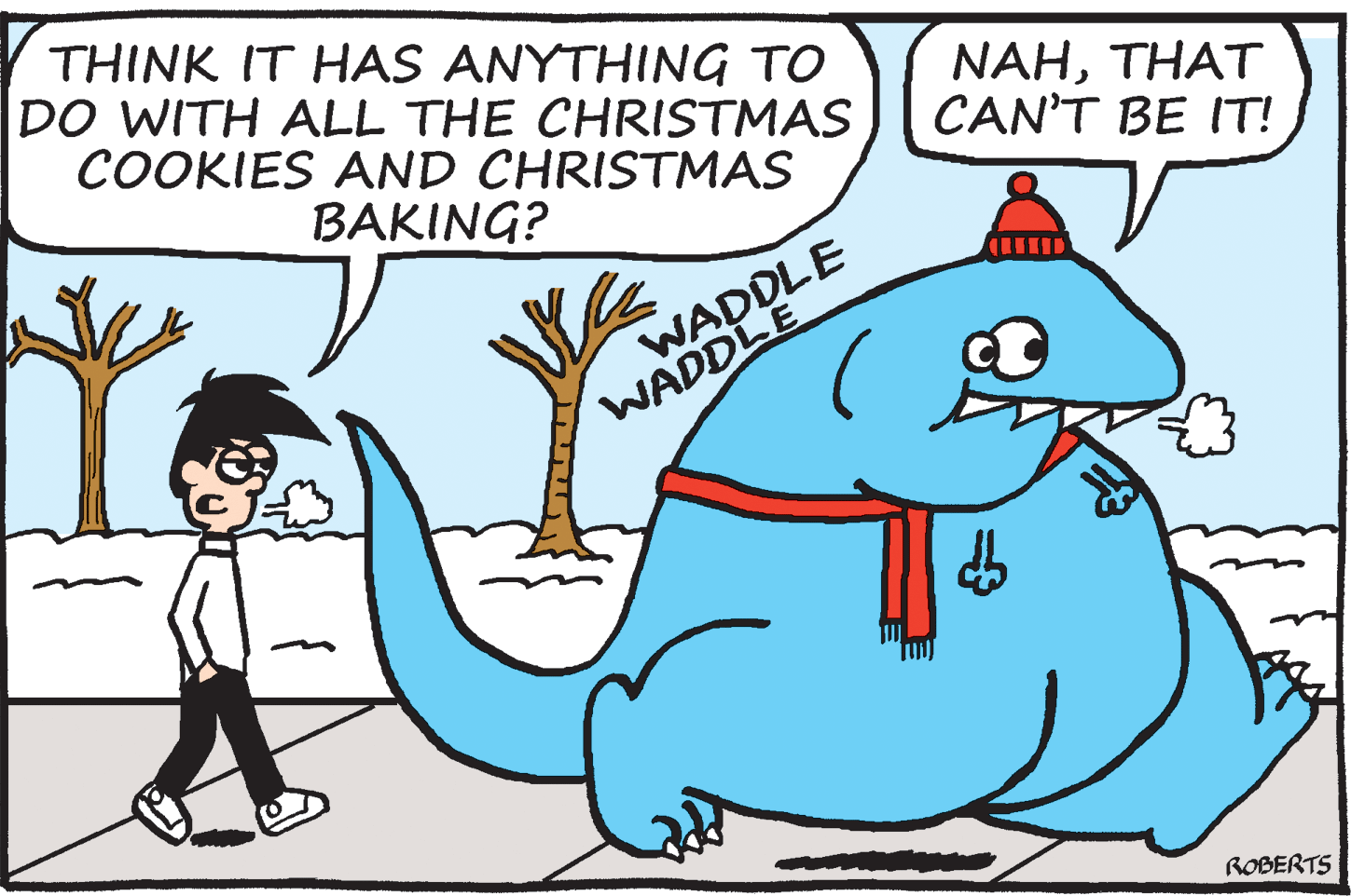 Drawing OCR: THINK IT HAS ANYTHING TO DO WITH ALL THE CHRISTMAS COOKIES AND CHRISTMAS NAHTHAT CAN'T BE IT! BAKING? WADDLE WADDLE ROBERTS THINK IT HAS ANYTHING TO DO WITH ALL THE CHRISTMAS COOKIES AND CHRISTMAS NAHTHAT CAN'T BE IT! BAKING? WADDLE WADDLE ROBERTS