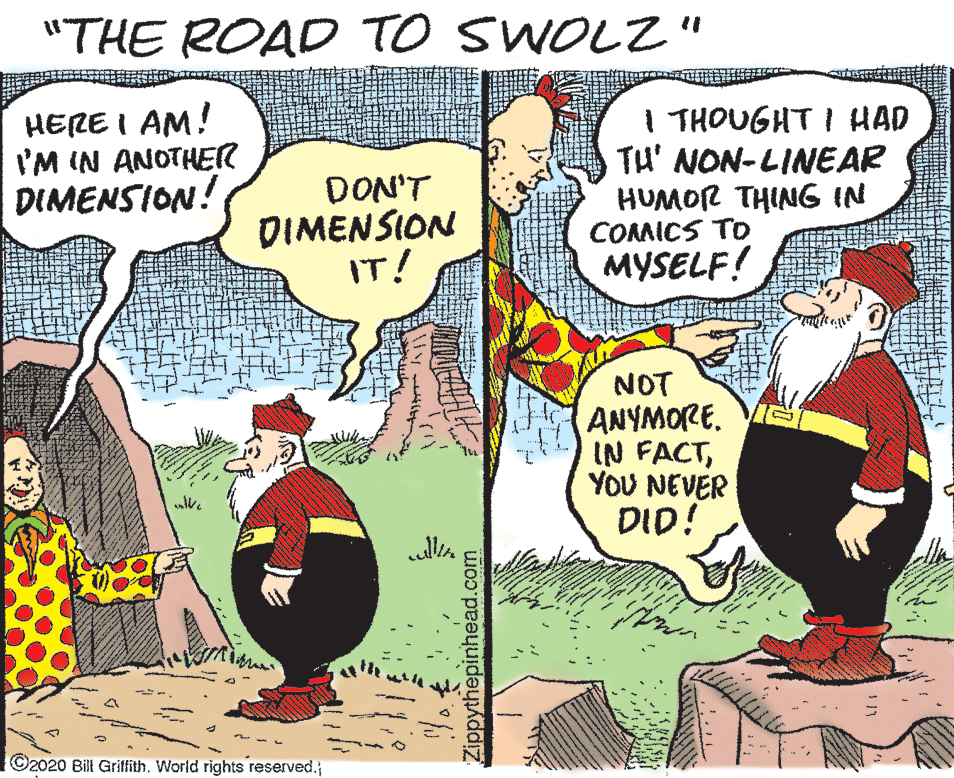 Cartoon OCR: "THE ROAD TO SWOLZ" HERE I AM! I'M IN ANOTHER DIMENSION! DON'T DIMENSION IT! I THOUGHT I HAD TH' NON-LINEAR HUMOR THING IN COMICS TO MYSELF! NOT ANYMORE. IN FACTYOU NEVER DID! ©2020 Bill Griffith. World rights reserved. Zippythepinhead.com "THE ROAD TO SWOLZ" HERE I AM! I'M IN ANOTHER DIMENSION! DON'T DIMENSION IT! I THOUGHT I HAD TH' NON-LINEAR HUMOR THING IN COMICS TO MYSELF! NOT ANYMORE. IN FACTYOU NEVER DID! ©2020 Bill Griffith. World rights reserved. Zippythepinhead.com