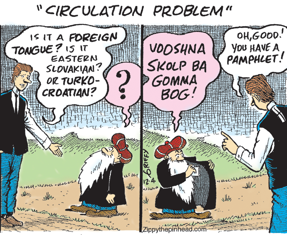 Fictional character OCR: " CIRCULATION PROBLEM“ IS IT A FOREIGN TONGUE? I5 IT EASTERN SLOVAKIAN? OR TURKO- CROATIAN? VOOSHNA SKOLP BA GOMMA BOG! OHGOOD.! YoU HAVE A PAMPHLET! 12-4 IZippythepinhead.com GRIFFY " CIRCULATION PROBLEM“ IS IT A FOREIGN TONGUE? I5 IT EASTERN SLOVAKIAN? OR TURKO- CROATIAN? VOOSHNA SKOLP BA GOMMA BOG! OHGOOD.! YoU HAVE A PAMPHLET! 12-4 IZippythepinhead.com GRIFFY