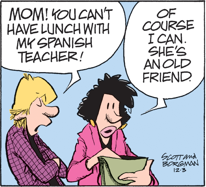 Animated cartoon OCR: MOM! KOU CANT HAVE LUNCH WITH MK SPANISH TEACHER! OF COURSE I CAN. SHE'S AN OLD FRIEND. SCOTTAnd BORGMAN MOM! KOU CANT HAVE LUNCH WITH MK SPANISH TEACHER! OF COURSE I CAN. SHE'S AN OLD FRIEND. SCOTTAnd BORGMAN