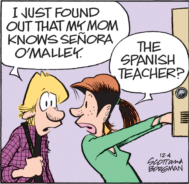 Mammal OCR: I JUST FOUND OUT THAT MY MOM KNOWS SEÑORA O'MALLEY. THE SPANISH TEACHER? IZ:4 ScOTTand BORGMAN I JUST FOUND OUT THAT MY MOM KNOWS SEÑORA O'MALLEY. THE SPANISH TEACHER? IZ:4 ScOTTand BORGMAN