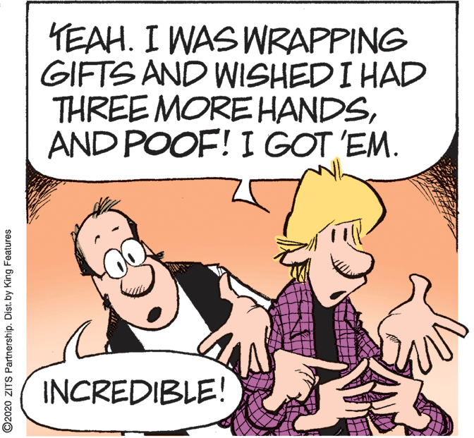 Humour OCR: YEAH. I WAS WRAPPING GIFTS AND WISHED I HAD THREE MORE HANDSAND POOF! I GOT 'EM. INCREDIBLE! ©2020 ZITS Partnership. Dist. by King Features YEAH. I WAS WRAPPING GIFTS AND WISHED I HAD THREE MORE HANDSAND POOF! I GOT 'EM. INCREDIBLE! ©2020 ZITS Partnership. Dist. by King Features