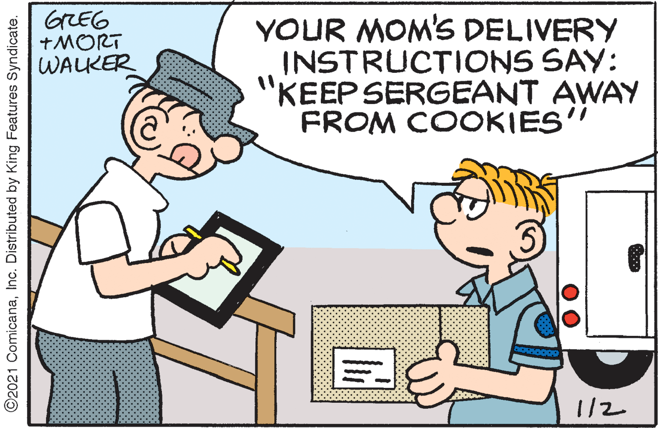 Pleased OCR: GREG +MORT WALKER YOUR MOM'S DELIVERY INSTRUCTIONS SAY: "KEEP SERGEANT AWAY FROM COOKIES" 1/2 ©2021 ComicanaInc. Distributed by King Features Syndicate. GREG +MORT WALKER YOUR MOM'S DELIVERY INSTRUCTIONS SAY: "KEEP SERGEANT AWAY FROM COOKIES" 1/2 ©2021 ComicanaInc. Distributed by King Features Syndicate.