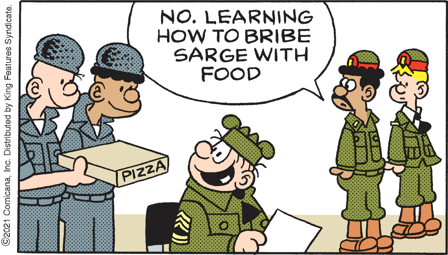 Illustration OCR: NO. LEARNING HOW TO BRIBE SARGE WITH FOOD PIZZA ©2021 ComicanaInc. Distributed by King Features Syndicate. NO. LEARNING HOW TO BRIBE SARGE WITH FOOD PIZZA ©2021 ComicanaInc. Distributed by King Features Syndicate.