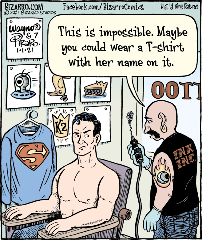 Cartoon OCR: BIZARRO.COM ©2021 BIZARRO STUDIOS Facebook.com/BizarroComics Dist Y King features Wayno® '&7 This is impossible. Maybe you could wear a T-shirt with her name on it. 1•1•21 OOT INK ?NCBIZARRO.COM ©2021 BIZARRO STUDIOS Facebook.com/BizarroComics Dist Y King features Wayno® '&7 This is impossible. Maybe you could wear a T-shirt with her name on it. 1•1•21 OOT INK ? NC