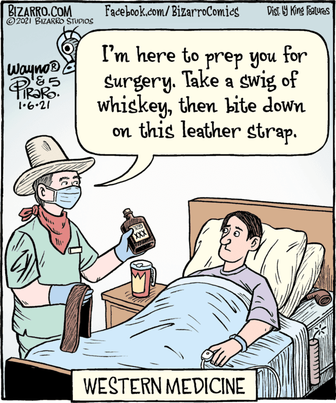 Gesture OCR: BIZARRO.COM © 2021 BIZARRO STUDIOS Facebook.com/BizarroComics Dist. Y King Features I'm here to prep you for Surgery. Take a swig of whiskeythen bite down on this leather strap. Wayno® 1•6•21 XXX WESTERN MEDICINE BIZARRO.COM © 2021 BIZARRO STUDIOS Facebook.com/BizarroComics Dist. Y King Features I'm here to prep you for Surgery. Take a swig of whiskeythen bite down on this leather strap. Wayno® 1•6•21 XXX WESTERN MEDICINE