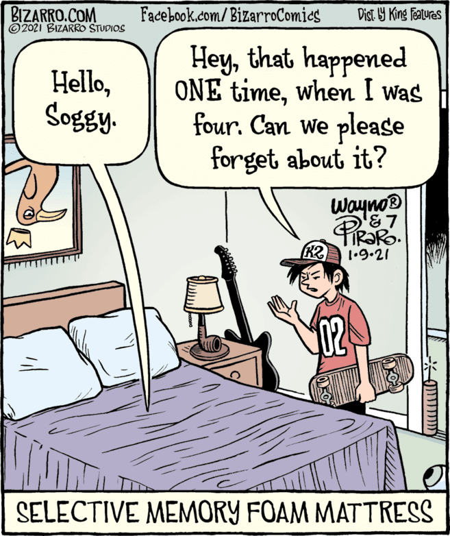 Rectangle OCR: BIZARRO.COM ©2021 BIZARRO STUDIOS Facebook.com/BizarroComies Dist Y King features Hello????? Heythat happened ONE timewhen I was four. Can We please forget about it? Wayno® PiRaR K2 1•9•21 SELECTIVE MEMORY FOAM MATTRESS BIZARRO.COM ©2021 BIZARRO STUDIOS Facebook.com/BizarroComies Dist Y King features Hello????? Heythat happened ONE timewhen I was four. Can We please forget about it? Wayno® PiRaR K2 1•9•21 SELECTIVE MEMORY FOAM MATTRESS