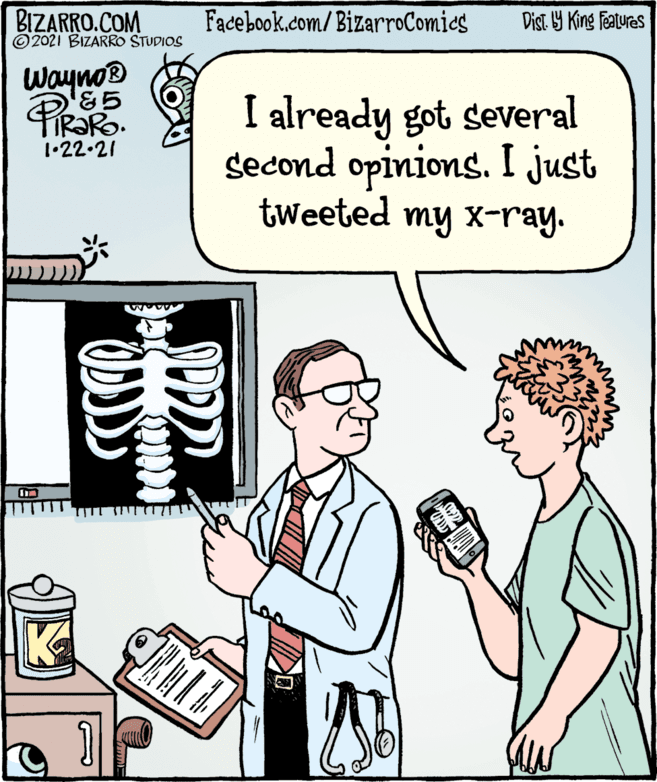 Fiction OCR: BIZARRO.COM ©2021 BIZARRO STUDIOS Facebook.com/BizarroComies Dist Y King features Wayno &5 I already got several second opinions. I just tweeted my x-ray. IR?RO. 1•22.21 BIZARRO.COM ©2021 BIZARRO STUDIOS Facebook.com/BizarroComies Dist Y King features Wayno &5 I already got several second opinions. I just tweeted my x-ray. IR?RO. 1•22.21