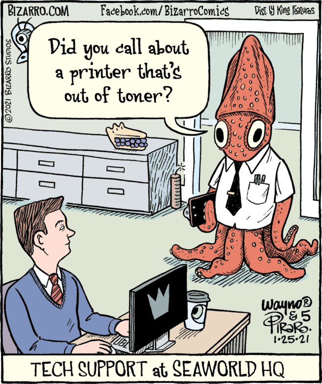 People OCR: BIZARRO.COM Facebook.com/BizarroComies Dist Y King Featuras Did call about you a printer that's out of toner? Wayno® 1•25.21 TECH SUPPORT at SEAWORLD HQ 2021 BIZARRO STUDIOS BIZARRO.COM Facebook.com/BizarroComies Dist Y King Featuras Did call about you a printer that's out of toner? Wayno® 1•25.21 TECH SUPPORT at SEAWORLD HQ 2021 BIZARRO STUDIOS