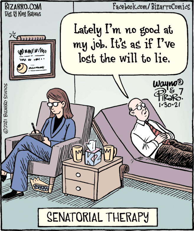 Illustration OCR: BIZARRO.COM Dist. Y King Features Facebook.com/BizarroComics Lately I'm no good at my Job. It's as if I've lost the will to lie. Wayno 1•30.21 SENATORIAL THERAPY © 2021 BIZARRO STUDIOS BIZARRO.COM Dist. Y King Features Facebook.com/BizarroComics Lately I'm no good at my Job. It's as if I've lost the will to lie. Wayno 1•30.21 SENATORIAL THERAPY © 2021 BIZARRO STUDIOS