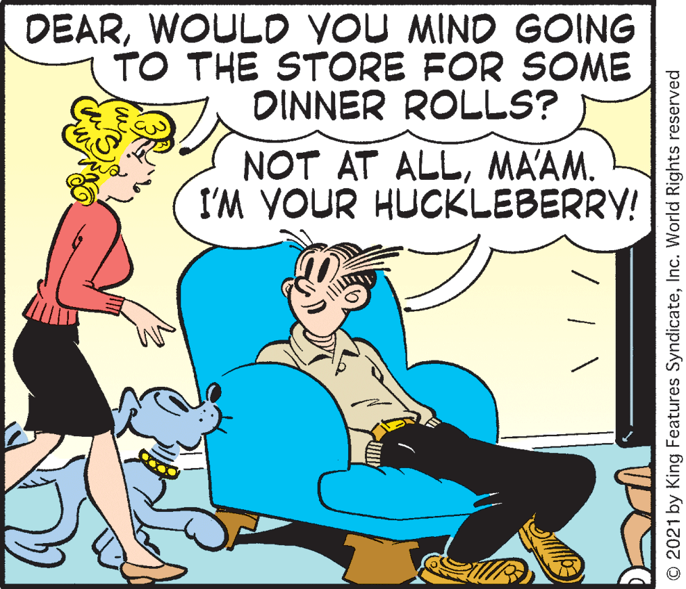 Pleased OCR: DEARWOULD YOU MIND GOING TO THE STORE FOR SOME DINNER ROLLS? NOT AT ALLMAAM. I'M YOUR HUCKLEBERRY! © 2021 by King Features SyndicateInc. World Rights reserved DEARWOULD YOU MIND GOING TO THE STORE FOR SOME DINNER ROLLS? NOT AT ALLMAAM. I'M YOUR HUCKLEBERRY! © 2021 by King Features SyndicateInc. World Rights reserved