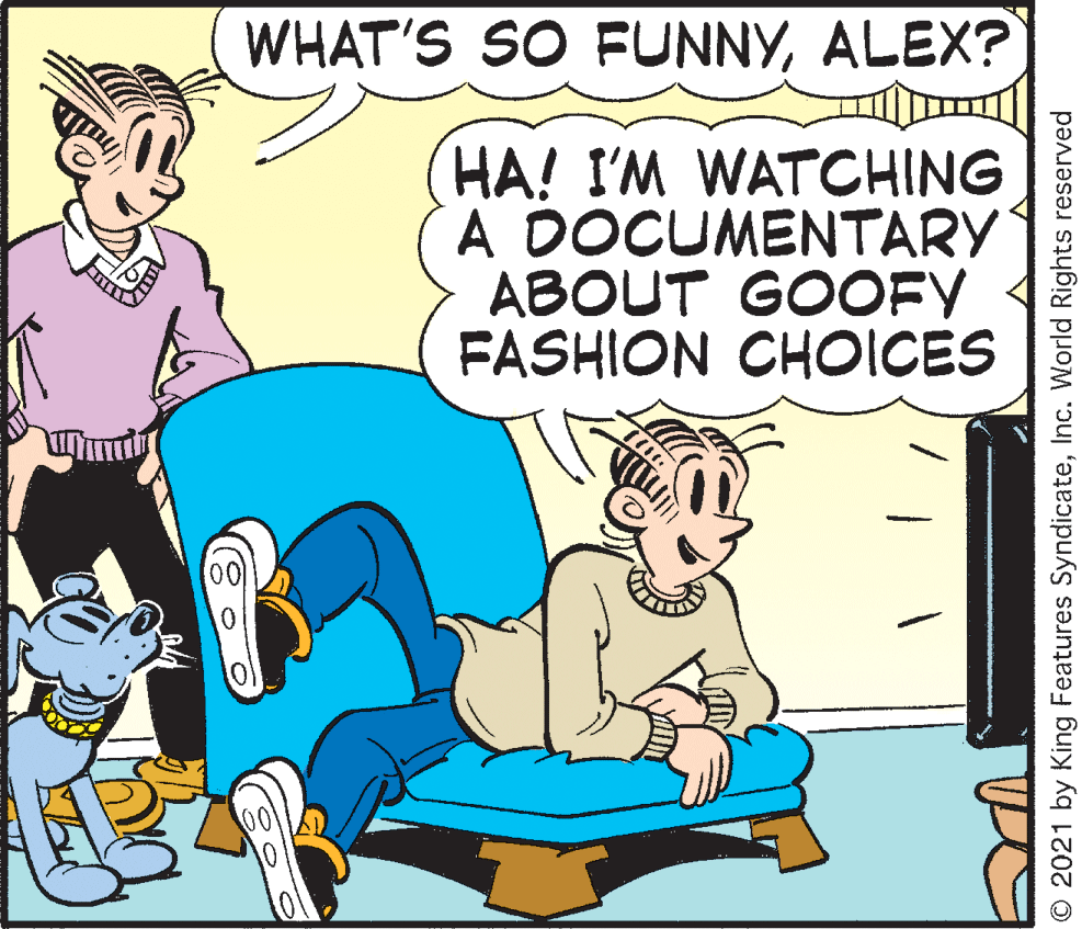 Art OCR: WHAT'S SO FUNNYALEX? HA! I'M WATCHING A DOCUMENTARY ABOUT GOOFY FASHION CHOICES O 2021 by King Features SyndicateInc. World Rights reserved WHAT'S SO FUNNYALEX? HA! I'M WATCHING A DOCUMENTARY ABOUT GOOFY FASHION CHOICES O 2021 by King Features SyndicateInc. World Rights reserved