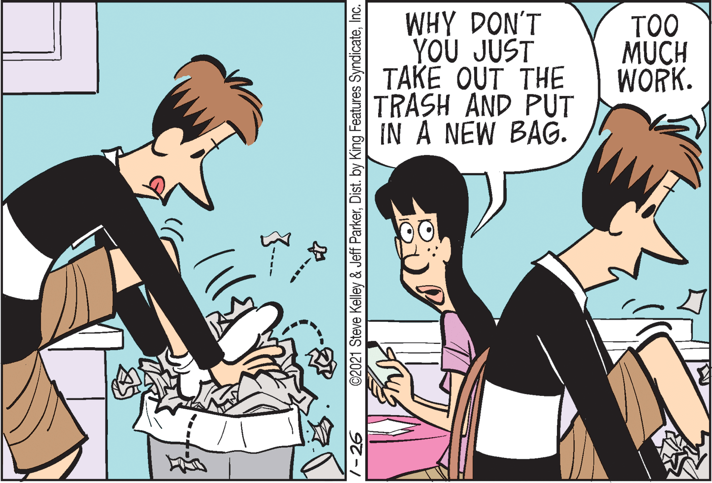 Black hair OCR: WHY DON'T YOU JUST TAKE OUT THE TRASH AND PUT IN A NEW BAG. TOO MUCH WORK. 1-26 ©2021 Steve Kelley & Jeff ParkerInc. WHY DON'T YOU JUST TAKE OUT THE TRASH AND PUT IN A NEW BAG. TOO MUCH WORK. 1-26 ©2021 Steve Kelley & Jeff ParkerDist. by King Features Syndicate