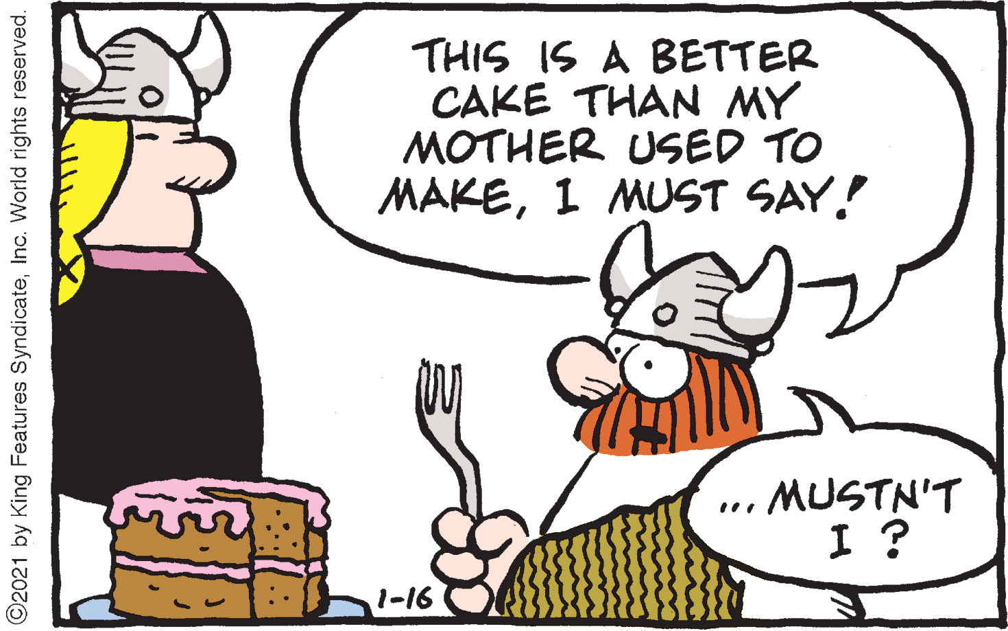 Pleased OCR: THIS IS A BETTER CAKE THAN MY MOTHER USED TO MAKE1 MUST SAY! MUSTN'T I ? 1-16 O2021 by King Features SyndicateInc. World rights reserved. THIS IS A BETTER CAKE THAN MY MOTHER USED TO MAKE1 MUST SAY! MUSTN'T I ? 1-16 O2021 by King Features SyndicateInc. World rights reserved.