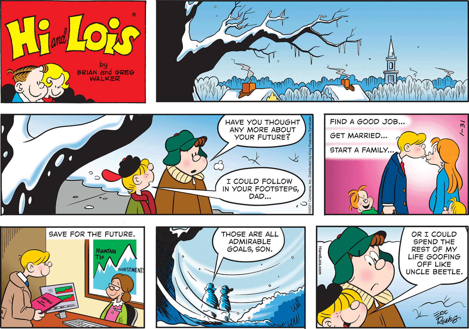 Organism OCR: Hi Lois and by BRIAN and GREG WALKER FIND A GOOD JOB... HAVE YOU THOUGHT ANY MORE ABOUT YOUR FUTURE? GET MARRIED... START A FAMILY... I COULD FOLLOW IN YOUR FOOTSTEPSDAD... OR I COULD SPEND THE REST OF MY LIFE GOOFING OFF LIKE UNCLE BEETLE. THOSE ARE ALL ADMIRABLE GOALSSON. SAVE FOR THE FUTURE. MOUNTAIN Top INVESTMENT HiandLois.co Hi Lois and by BRIAN and GREG WALKER FIND A GOOD JOB... HAVE YOU THOUGHT ANY MORE ABOUT YOUR FUTURE? GET MARRIED... START A FAMILY... I COULD FOLLOW IN YOUR FOOTSTEPSDAD... OR I COULD SPEND THE REST OF MY LIFE GOOFING OFF LIKE UNCLE BEETLE. THOSE ARE ALL ADMIRABLE GOALSSON. SAVE FOR THE FUTURE. MOUNTAIN Top INVESTMENT HiandLois.co